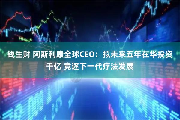 钱生财 阿斯利康全球CEO：拟未来五年在华投资千亿 竞逐下一代疗法发展