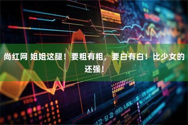尚红网 姐姐这腿！要粗有粗，要白有白！比少女的还强！