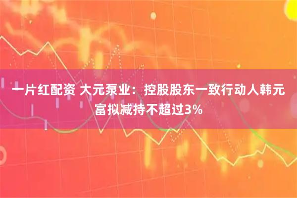 一片红配资 大元泵业：控股股东一致行动人韩元富拟减持不超过3%