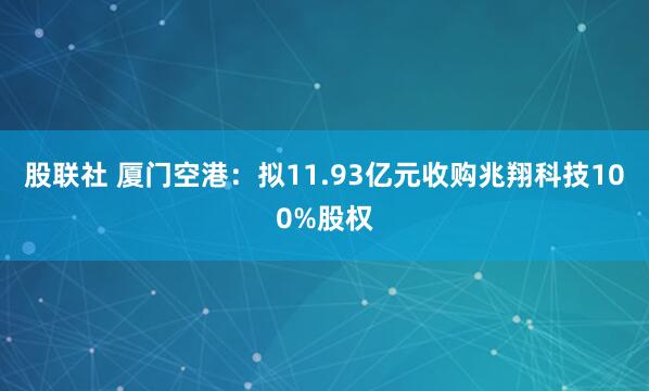 股联社 厦门空港：拟11.93亿元收购兆翔科技100%股权