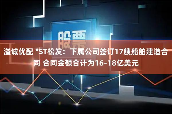 溢诚优配 *ST松发：下属公司签订17艘船舶建造合同 合同金额合计为16-18亿美元