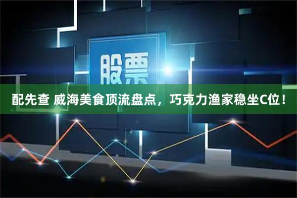 配先查 威海美食顶流盘点，巧克力渔家稳坐C位！
