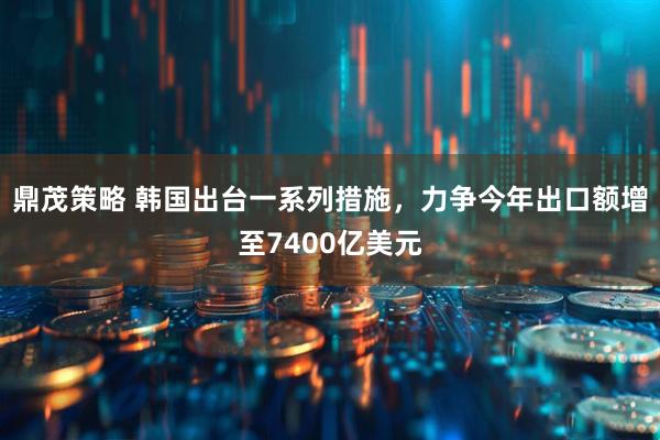 鼎茂策略 韩国出台一系列措施，力争今年出口额增至7400亿美元