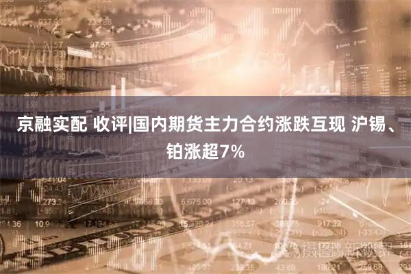 京融实配 收评|国内期货主力合约涨跌互现 沪锡、铂涨超7%