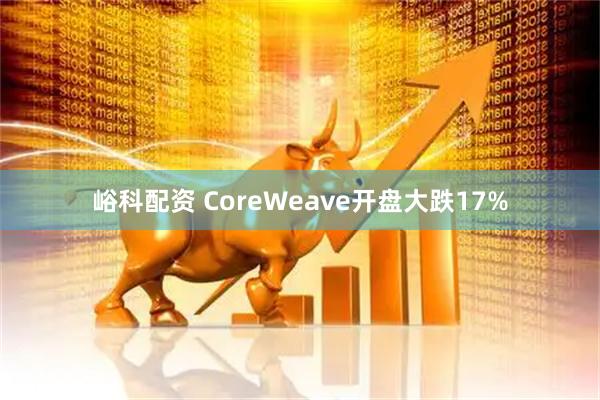 峪科配资 CoreWeave开盘大跌17%