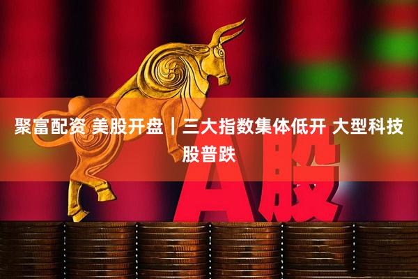 聚富配资 美股开盘｜三大指数集体低开 大型科技股普跌