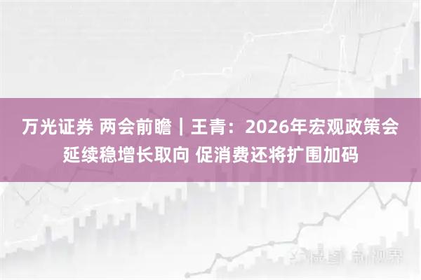万光证券 两会前瞻｜王青：2026年宏观政策会延续稳增长取向 促消费还将扩围加码