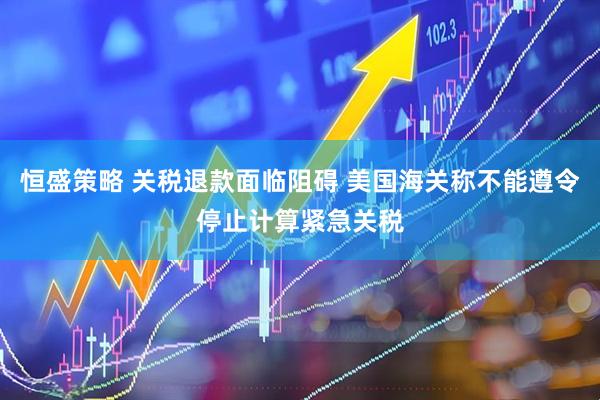 恒盛策略 关税退款面临阻碍 美国海关称不能遵令停止计算紧急关税