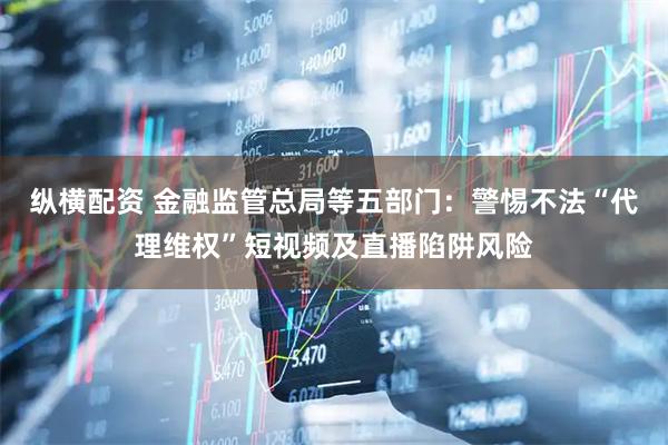 纵横配资 金融监管总局等五部门：警惕不法“代理维权”短视频及直播陷阱风险