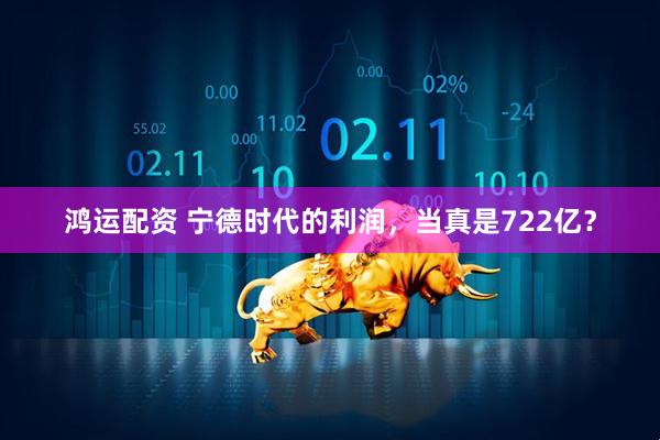 鸿运配资 宁德时代的利润，当真是722亿？