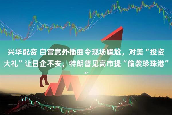 兴华配资 白宫意外插曲令现场尴尬，对美“投资大礼”让日企不安，特朗普见高市提“偷袭珍珠港”