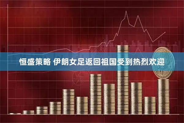 恒盛策略 伊朗女足返回祖国受到热烈欢迎