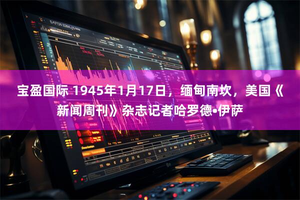 宝盈国际 1945年1月17日，缅甸南坎，美国《新闻周刊》杂志记者哈罗德•伊萨