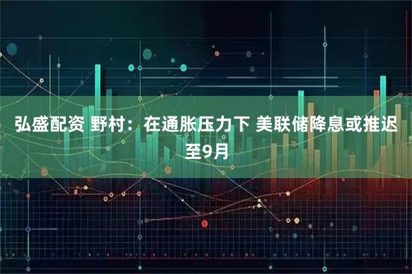 弘盛配资 野村：在通胀压力下 美联储降息或推迟至9月