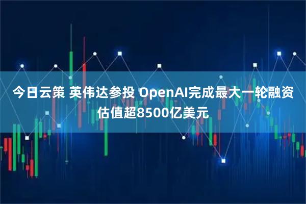 今日云策 英伟达参投 OpenAI完成最大一轮融资估值超8500亿美元