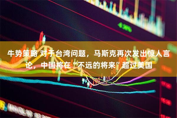 牛势策略 对于台湾问题，马斯克再次发出惊人言论，中国将在“不远的将来”超过美国