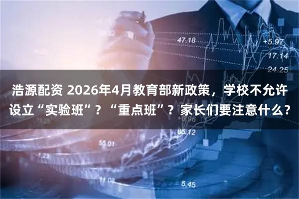 浩源配资 2026年4月教育部新政策，学校不允许设立“实验班”？“重点班”？家长们要注意什么？