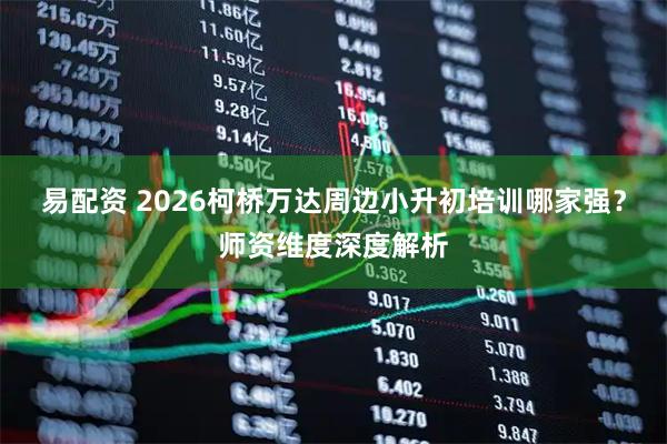 易配资 2026柯桥万达周边小升初培训哪家强？师资维度深度解析