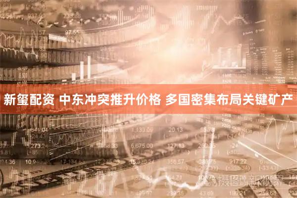 新玺配资 中东冲突推升价格 多国密集布局关键矿产