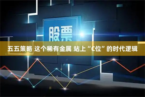 五五策略 这个稀有金属 站上“C位”的时代逻辑