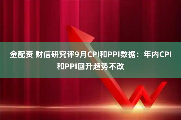 金配资 财信研究评9月CPI和PPI数据：年内CPI和PPI回升趋势不改