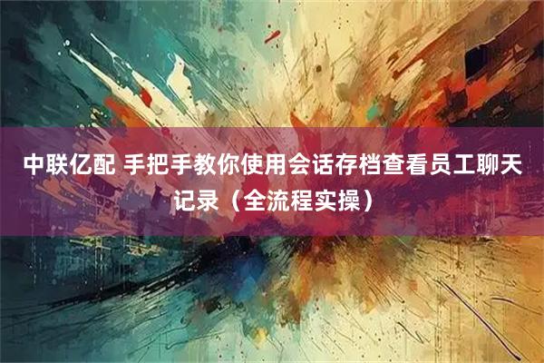 中联亿配 手把手教你使用会话存档查看员工聊天记录（全流程实操）