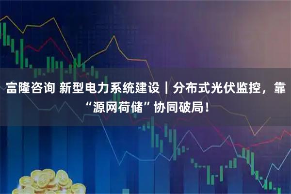 富隆咨询 新型电力系统建设｜分布式光伏监控，靠“源网荷储”协同破局！