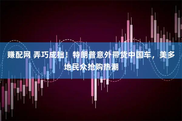 赚配网 弄巧成拙！特朗普意外带货中国车，美多地民众抢购热潮