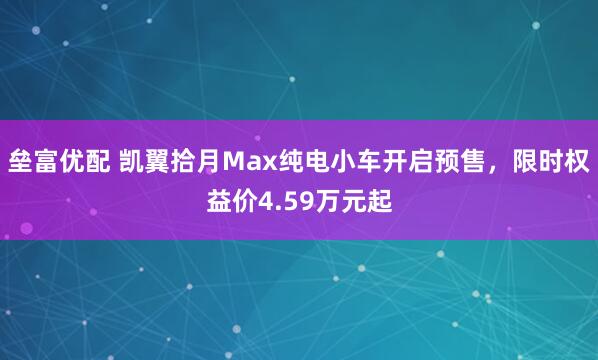垒富优配 凯翼拾月Max纯电小车开启预售，限时权益价4.59万元起