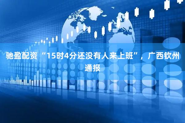 驰盈配资 “15时4分还没有人来上班”，广西钦州通报