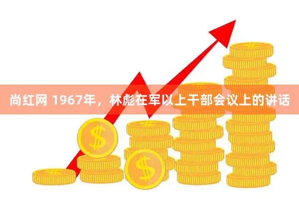尚红网 1967年，林彪在军以上干部会议上的讲话