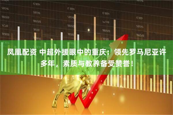 凤凰配资 中超外援眼中的重庆：领先罗马尼亚许多年，素质与教养备受赞誉！