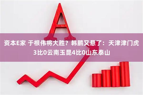 资本E家 于根伟将大胜？韩鹏又悬了：天津津门虎3比0云南玉昆4比0山东泰山