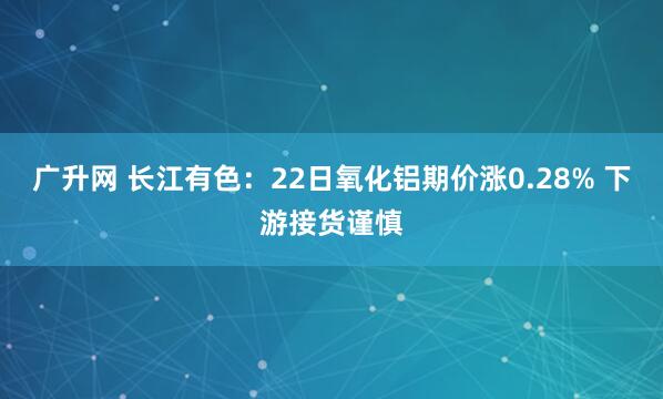 广升网 长江有色：22日氧化铝期价涨0.28% 下游接货谨慎