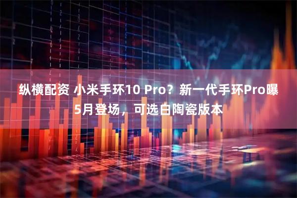 纵横配资 小米手环10 Pro?新一代手环Pro曝5月登场,可选白陶瓷版本