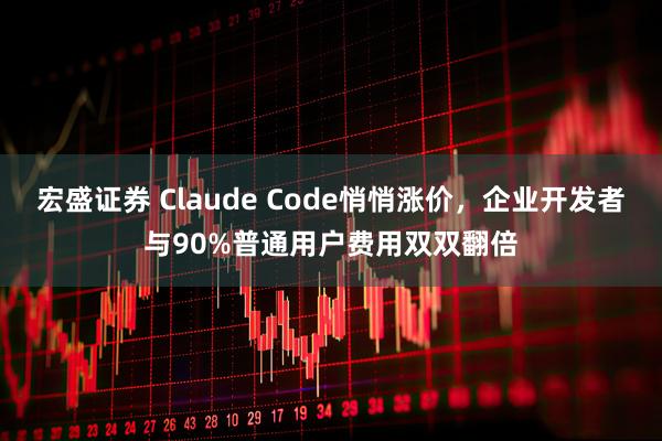 宏盛证券 Claude Code悄悄涨价，企业开发者与90%普通用户费用双双翻倍