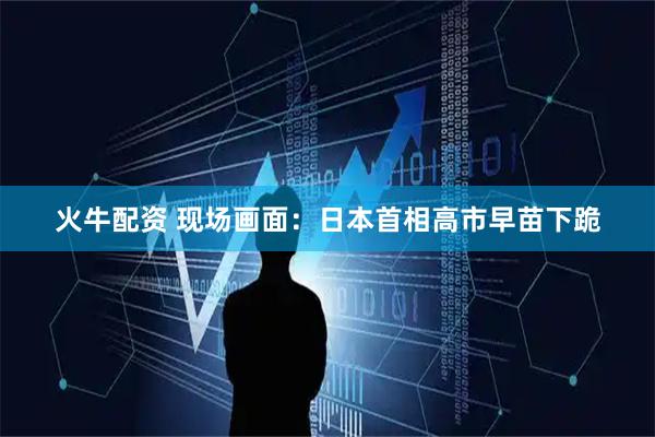 火牛配资 现场画面：日本首相高市早苗下跪