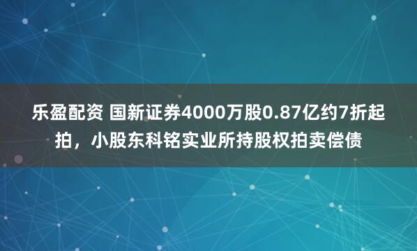 乐盈配资 国新证券4000万股0.87亿约7折起拍，小股东科铭实业所持股权拍卖偿债