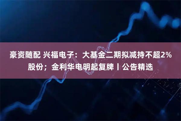 豪资随配 兴福电子：大基金二期拟减持不超2%股份；金利华电明起复牌丨公告精选