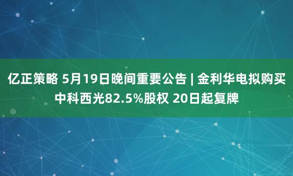 亿正策略 5月19日晚间重要公告 | 金利华电拟购买中科西光82.5%股权 20日起复牌
