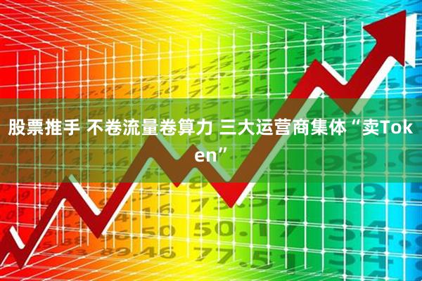 股票推手 不卷流量卷算力 三大运营商集体“卖Token”