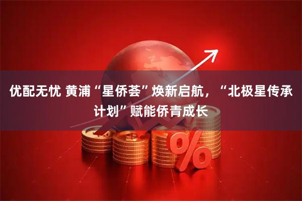 优配无忧 黄浦“星侨荟”焕新启航，“北极星传承计划”赋能侨青成长