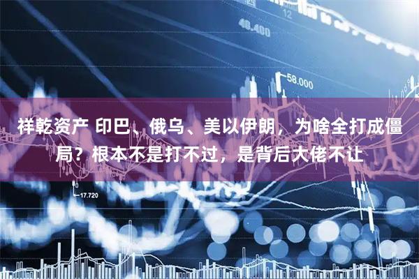 祥乾资产 印巴、俄乌、美以伊朗，为啥全打成僵局？根本不是打不过，是背后大佬不让