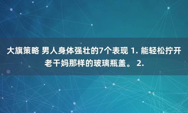 大旗策略 男人身体强壮的7个表现 1. 能轻松拧开老干妈那样的玻璃瓶盖。 2.