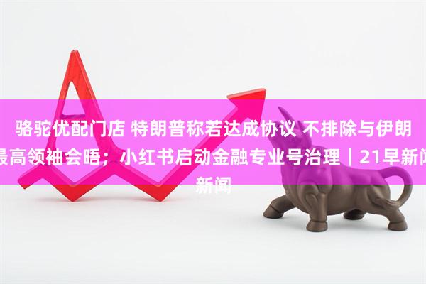 骆驼优配门店 特朗普称若达成协议 不排除与伊朗最高领袖会晤；小红书启动金融专业号治理｜21早新闻