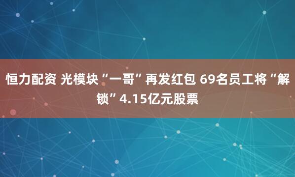 恒力配资 光模块“一哥”再发红包 69名员工将“解锁”4.15亿元股票