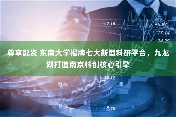 尊享配资 东南大学揭牌七大新型科研平台，九龙湖打造南京科创核心引擎