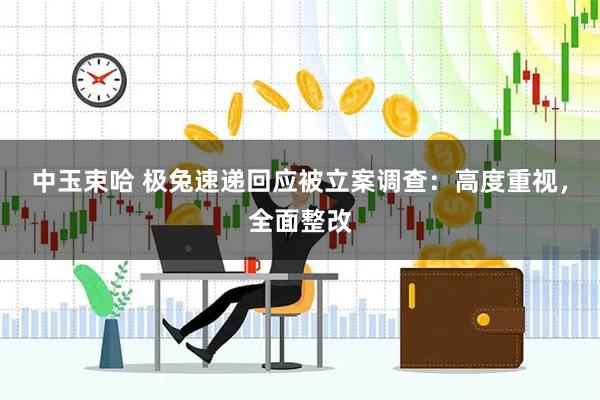 中玉束哈 极兔速递回应被立案调查：高度重视，全面整改