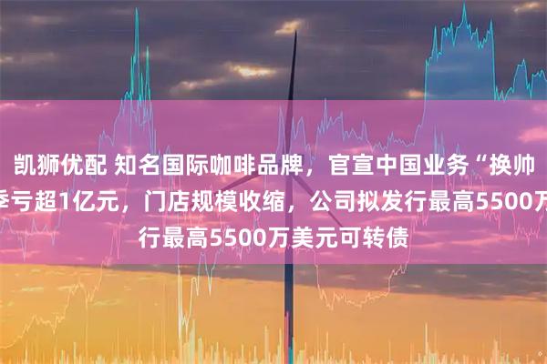 凯狮优配 知名国际咖啡品牌，官宣中国业务“换帅”！在华单季亏超1亿元，门店规模收缩，公司拟发行最高5500万美元可转债