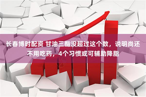 长春博时配资 甘油三酯没超过这个数，说明尚还不用吃药，4个习惯或可辅助降脂